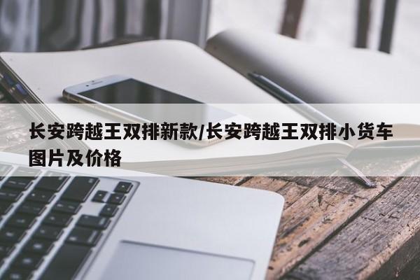 长安跨越王双排新款/长安跨越王双排小货车图片及价格