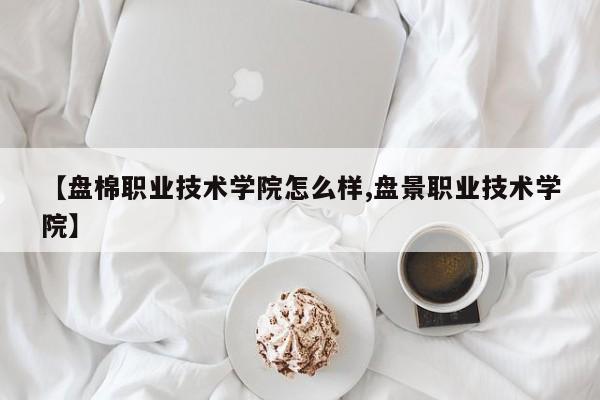 【盘棉职业技术学院怎么样,盘景职业技术学院】