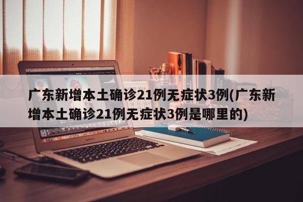 广东新增本土确诊21例无症状3例(广东新增本土确诊21例无症状3例是哪里的)
