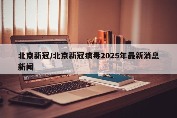 北京新冠/北京新冠病毒2025年最新消息新闻