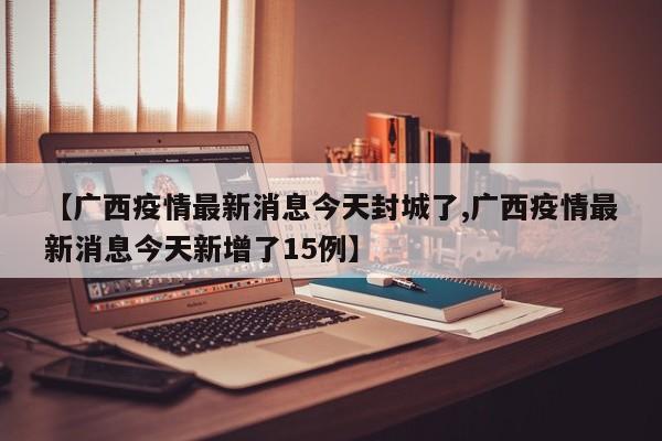 【广西疫情最新消息今天封城了,广西疫情最新消息今天新增了15例】