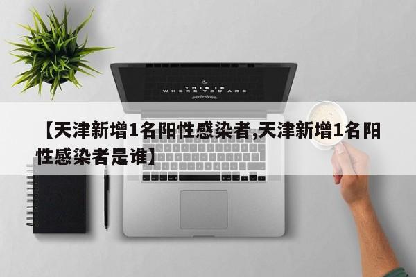 【天津新增1名阳性感染者,天津新增1名阳性感染者是谁】