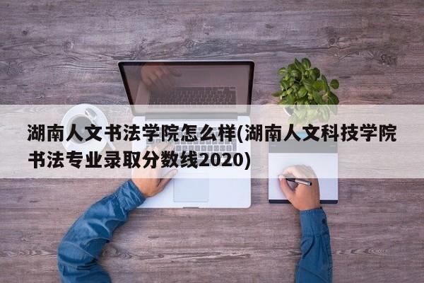 湖南人文书法学院怎么样(湖南人文科技学院书法专业录取分数线2020)