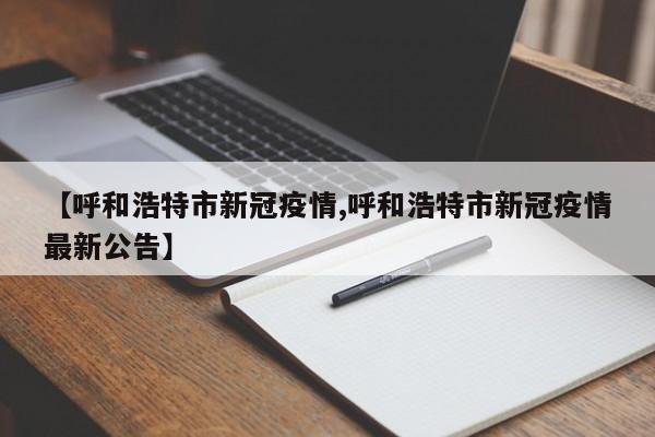 【呼和浩特市新冠疫情,呼和浩特市新冠疫情最新公告】