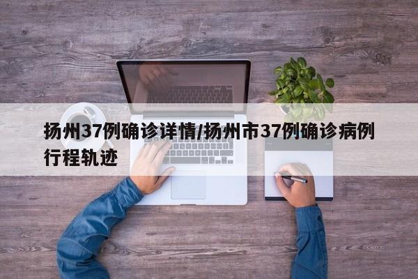 扬州37例确诊详情/扬州市37例确诊病例行程轨迹
