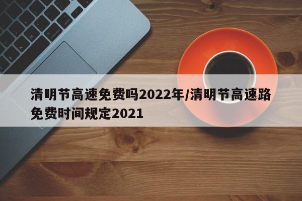 清明节高速免费吗2022年/清明节高速路免费时间规定2021