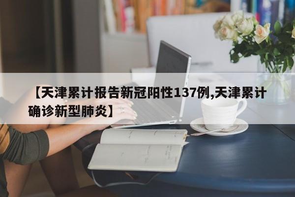 【天津累计报告新冠阳性137例,天津累计确诊新型肺炎】