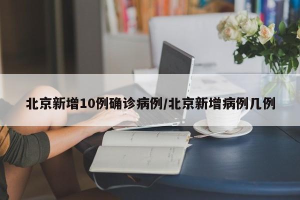 北京新增10例确诊病例/北京新增病例几例