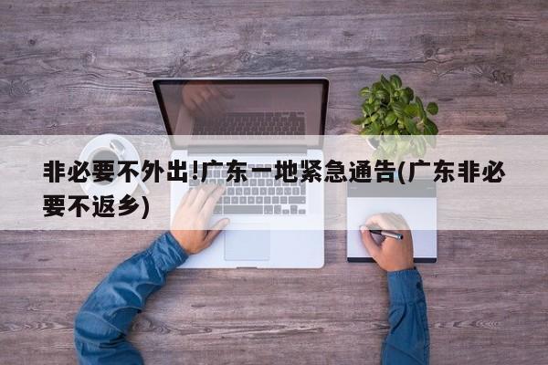 非必要不外出!广东一地紧急通告(广东非必要不返乡)