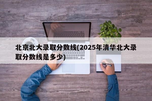 北京北大录取分数线(2025年清华北大录取分数线是多少)