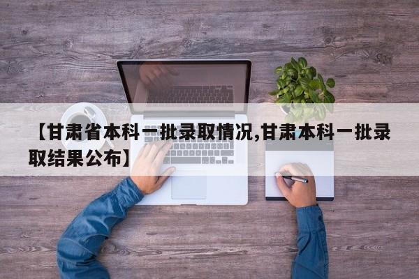 【甘肃省本科一批录取情况,甘肃本科一批录取结果公布】