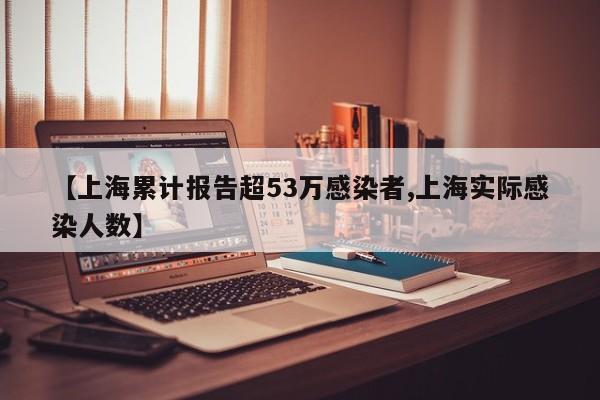 【上海累计报告超53万感染者,上海实际感染人数】