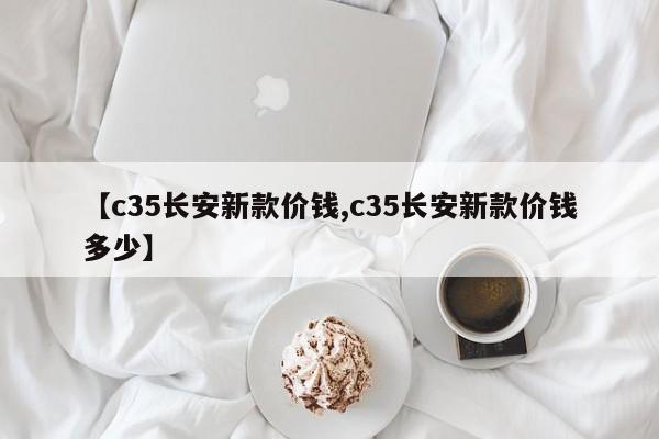 【c35长安新款价钱,c35长安新款价钱多少】