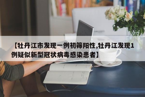【牡丹江市发现一例初筛阳性,牡丹江发现1例疑似新型冠状病毒感染患者】