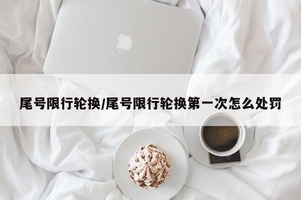 尾号限行轮换/尾号限行轮换第一次怎么处罚