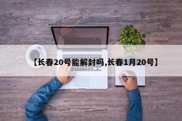 【长春20号能解封吗,长春1月20号】
