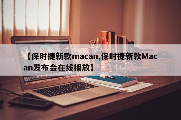 【保时捷新款macan,保时捷新款Macan发布会在线播放】