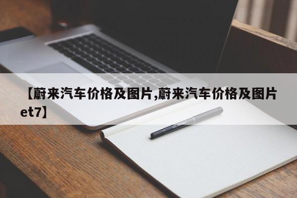【蔚来汽车价格及图片,蔚来汽车价格及图片et7】
