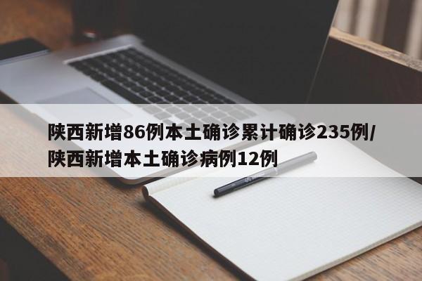 陕西新增86例本土确诊累计确诊235例/陕西新增本土确诊病例12例