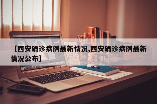 【西安确诊病例最新情况,西安确诊病例最新情况公布】