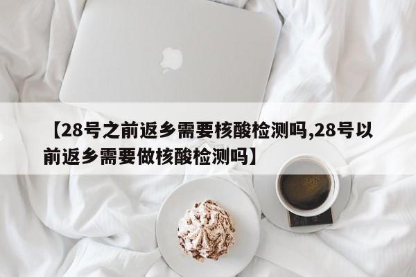 【28号之前返乡需要核酸检测吗,28号以前返乡需要做核酸检测吗】