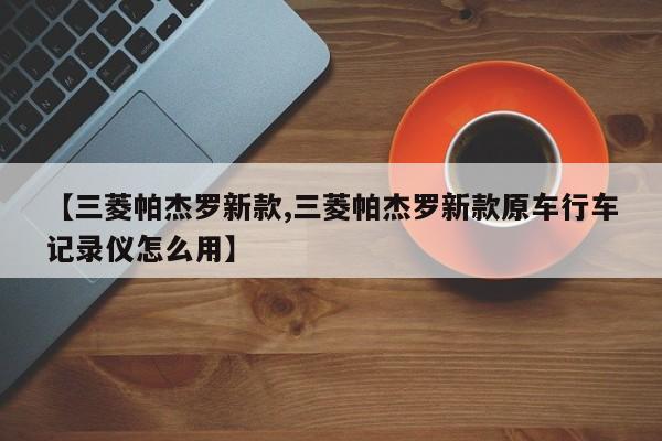 【三菱帕杰罗新款,三菱帕杰罗新款原车行车记录仪怎么用】