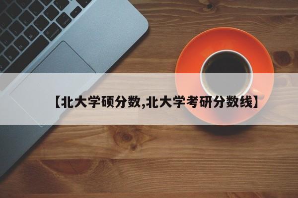 【北大学硕分数,北大学考研分数线】