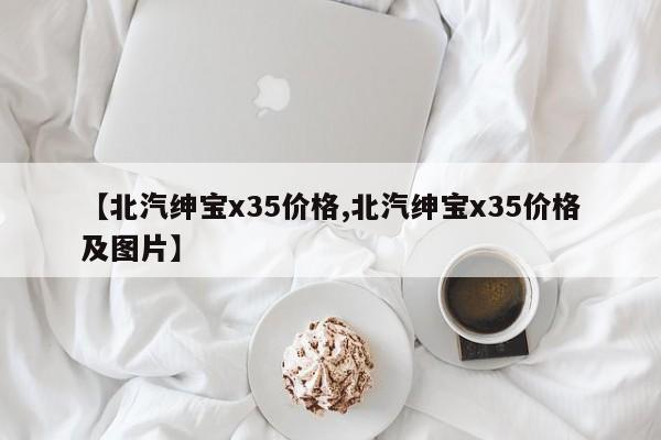 【北汽绅宝x35价格,北汽绅宝x35价格及图片】