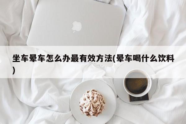 坐车晕车怎么办最有效方法(晕车喝什么饮料)