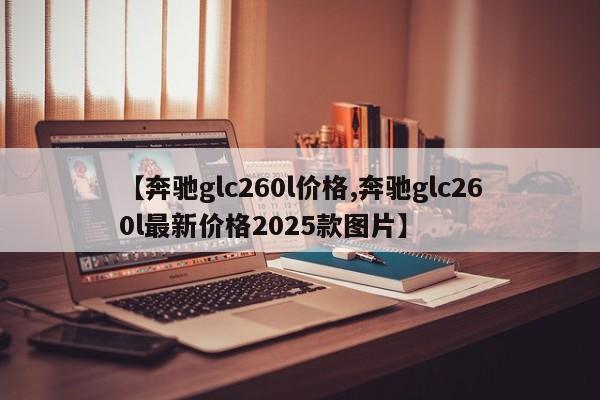 【奔驰glc260l价格,奔驰glc260l最新价格2025款图片】