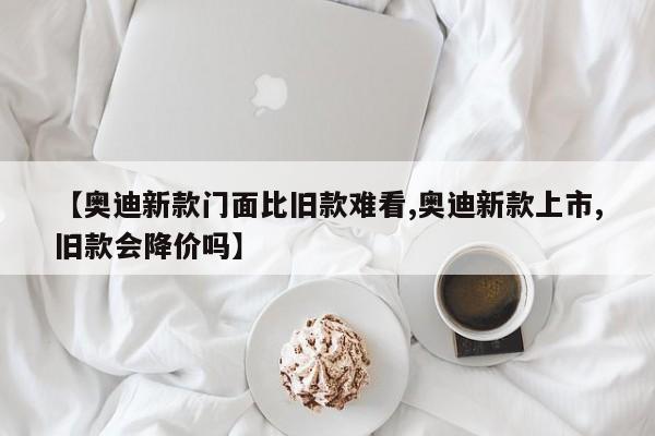【奥迪新款门面比旧款难看,奥迪新款上市,旧款会降价吗】