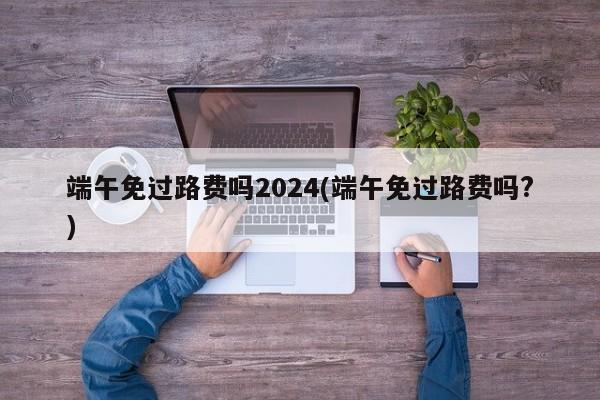 端午免过路费吗2024(端午免过路费吗?)